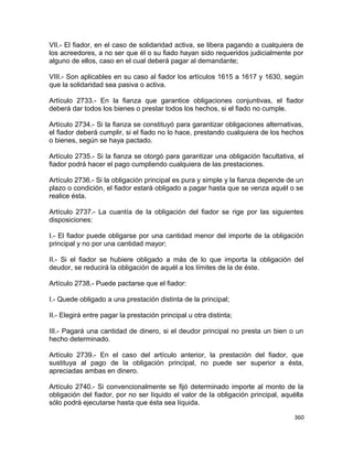 VII.- El fiador, en el caso de solidaridad activa, se libera pagando a cualquiera de
los acreedores, a no ser que él o su fiado hayan sido requeridos judicialmente por
alguno de ellos, caso en el cual deberá pagar al demandante;

VIII.- Son aplicables en su caso al fiador los artículos 1615 a 1617 y 1630, según
que la solidaridad sea pasiva o activa.

Artículo 2733.- En la fianza que garantice obligaciones conjuntivas, el fiador
deberá dar todos los bienes o prestar todos los hechos, si el fiado no cumple.

Artículo 2734.- Si la fianza se constituyó para garantizar obligaciones alternativas,
el fiador deberá cumplir, si el fiado no lo hace, prestando cualquiera de los hechos
o bienes, según se haya pactado.

Artículo 2735.- Si la fianza se otorgó para garantizar una obligación facultativa, el
fiador podrá hacer el pago cumpliendo cualquiera de las prestaciones.

Artículo 2736.- Si la obligación principal es pura y simple y la fianza depende de un
plazo o condición, el fiador estará obligado a pagar hasta que se venza aquél o se
realice ésta.

Artículo 2737.- La cuantía de la obligación del fiador se rige por las siguientes
disposiciones:

I.- El fiador puede obligarse por una cantidad menor del importe de la obligación
principal y no por una cantidad mayor;

II.- Si el fiador se hubiere obligado a más de lo que importa la obligación del
deudor, se reducirá la obligación de aquél a los límites de la de éste.

Artículo 2738.- Puede pactarse que el fiador:

I.- Quede obligado a una prestación distinta de la principal;

II.- Elegirá entre pagar la prestación principal u otra distinta;

III.- Pagará una cantidad de dinero, si el deudor principal no presta un bien o un
hecho determinado.

Artículo 2739.- En el caso del artículo anterior, la prestación del fiador, que
sustituya al pago de la obligación principal, no puede ser superior a ésta,
apreciadas ambas en dinero.

Artículo 2740.- Si convencionalmente se fijó determinado importe al monto de la
obligación del fiador, por no ser líquido el valor de la obligación principal, aquélla
sólo podrá ejecutarse hasta que ésta sea líquida.

                                                                                  360
 