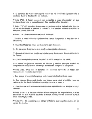 II.- El beneficio de división sólo opera cuando se ha convenido expresamente, a
efecto de dividir la deuda entre los fiadores.

Artículo 2756.- El fiador no puede ser compelido a pagar al acreedor, sin que
previamente se exija el pago al deudor. Este es el beneficio de orden.

Artículo 2757.- El beneficio de excusión consiste en aplicar todo el valor libre de
los bienes del deudor al pago de la obligación, que quedará extinguida o reducida
a la parte que no se cubra.

Artículo 2758.- Ni el orden ni la excusión proceden:

I.- Cuando el fiador renunció expresamente a ellos, cumpliendo lo dispuesto en el
artículo 11;

II.- Cuando el fiador se obligó solidariamente con el deudor;

III.- En los casos de concurso o de insolvencia probada del deudor;

IV.- Cuando el deudor no puede ser judicialmente demandado dentro del territorio
del Estado;

V.- Cuando el negocio para que se prestó la fianza sea propio del fiador;

VI.- Cuando se ignore el paradero del deudor, y llamado éste por edictos, no
comparezca ni tenga bienes en el lugar donde debe cumplirse la obligación.

Artículo 2759.- Para que el beneficio de excusión aproveche al fiador, son
necesarios los requisitos siguientes:

I.- Que alegue el beneficio luego que se le requiera judicialmente de pago;

II.- Que designe bienes del deudor que basten para cubrir el crédito y que se
hallen dentro del distrito judicial en que deba hacerse el pago; y

III.- Que anticipe suficientemente los gastos de ejecución o que asegure el pago
de éstos.

Artículo 2760.- Si el deudor adquiere bienes después del requerimiento, o si se
descubren los que hubiere ocultado, el fiador puede pedir la excusión, aunque
antes no la haya pedido.

Artículo 2761.- El acreedor puede obligar al fiador a que haga la excusión en los
bienes del deudor.


                                                                                363
 
