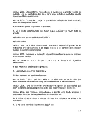 Artículo 2865.- El acreedor no responde por la evicción de la prenda vendida en
subasta, a no ser que hubiera dolo de su parte o que se hubiere sujetado a aquella
responsabilidad expresamente.

Artículo 2866.- El derecho y obligación que resultan de la prenda son indivisibles,
salvo en los siguientes casos:

I.- Cuando las partes estipulen la divisibilidad;

II.- Si el deudor está facultado para hacer pagos parciales y se hayan dado en
prenda:

a) Un bien que sea cómodamente divisible; o

b) Varios bienes.

Artículo 2867.- En el caso de la fracción II del artículo anterior, la garantía se irá
reduciendo proporcionalmente a los pagos hechos, si los derechos del acreedor
quedan eficazmente garantizados.

Artículo 2868.- Extinguida la obligación principal por cualquiera causa, se extingue
el derecho de prenda.

Artículo 2869.- El deudor principal podrá oponer al acreedor las siguientes
excepciones:

I.- Las inherentes a la obligación principal;

II.- Las relativas al contrato de prenda; y

III.- Las que sean personales del deudor.

Artículo 2870.- El deudor prendario podrá oponer al acreedor las excepciones que
sean personales del mismo deudor y las enumeradas en el artículo anterior.

Artículo 2871.- Para que el deudor prendario pueda oponer las excepciones que
sean personales del deudor principal, debe éste habérselas dado a conocer.

Artículo 2872.- Las relaciones originadas por la prenda entre deudor principal y
deudor prendario, se rigen por las siguientes disposiciones:

I.- Si existe convenio entre el deudor principal y el prendario, se estará a lo
convenido;

II.- Si no existe convenio se distinguirá según que:


                                                                                  376
 
