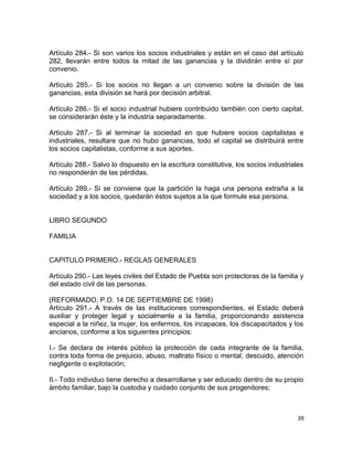 Artículo 284.- Si son varios los socios industriales y están en el caso del artículo
282, llevarán entre todos la mitad de las ganancias y la dividirán entre sí por
convenio.

Artículo 285.- Si los socios no llegan a un convenio sobre la división de las
ganancias, esta división se hará por decisión arbitral.

Artículo 286.- Si el socio industrial hubiere contribuido también con cierto capital,
se considerarán éste y la industria separadamente.

Artículo 287.- Si al terminar la sociedad en que hubiere socios capitalistas e
industriales, resultare que no hubo ganancias, todo el capital se distribuirá entre
los socios capitalistas, conforme a sus aportes.

Artículo 288.- Salvo lo dispuesto en la escritura constitutiva, los socios industriales
no responderán de las pérdidas.

Artículo 289.- Si se conviene que la partición la haga una persona extraña a la
sociedad y a los socios, quedarán éstos sujetos a la que formule esa persona.


LIBRO SEGUNDO

FAMILIA


CAPITULO PRIMERO.- REGLAS GENERALES

Artículo 290.- Las leyes civiles del Estado de Puebla son protectoras de la familia y
del estado civil de las personas.

(REFORMADO, P.O. 14 DE SEPTIEMBRE DE 1998)
Artículo 291.- A través de las instituciones correspondientes, el Estado deberá
auxiliar y proteger legal y socialmente a la familia, proporcionando asistencia
especial a la niñez, la mujer, los enfermos, los incapaces, los discapacitados y los
ancianos, conforme a los siguientes principios:

I.- Se declara de interés público la protección de cada integrante de la familia,
contra toda forma de prejuicio, abuso, maltrato físico o mental, descuido, atención
negligente o explotación;

II.- Todo individuo tiene derecho a desarrollarse y ser educado dentro de su propio
ámbito familiar, bajo la custodia y cuidado conjunto de sus progenitores;



                                                                                     39
 