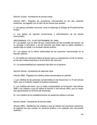 Sección Cuarta.- Acreedores de primera clase

Artículo 2981.- Pagados los acreedores mencionados en los dos capítulos
anteriores, se pagarán con el valor de los bienes que queden:

I.- Los gastos judiciales comunes, como lo disponga el Código de Procedimientos
Civiles;

II.- Los gastos de rigurosa conservación y administración de los bienes
concursados;

(REFORMADA, P.O. 14 DE SEPTIEMBRE DE 1998)
III.- Los gastos, que no sean de lujo, ocasionados por los funerales del deudor, de
su cónyuge o concubino, y de los menores que estén bajo su patria potestad o
pupilos bajo su tutela y no tuviesen bienes propios;

IV.- Los gastos de la última enfermedad de las personas mencionadas en la
fracción anterior;

V.- El crédito por alimentos fiados al deudor para su subsistencia y la de su familia,
en los seis meses anteriores a la formación del concurso;

VI.- La responsabilidad por reparación del daño en la persona.


Sección Quinta.- Acreedores de segunda clase

Artículo 2982.- Pagados los créditos antes mencionados se cubrirán:

I.- Los créditos de las personas comprendidas en las fracciones II y VI del artículo
2943, que no hubieren exigido la hipoteca necesaria;

II.- Los créditos del erario, que no estén comprendidos en la fracción I del artículo
2980 y los créditos a que se refiere la fracción V del artículo 2943, que no hayan
sido garantizados en la forma allí prevenida;

III.- Los créditos de los establecimientos de asistencia pública o privada.


Sección Sexta.- Acreedores de tercera clase

Artículo 2983.- Satisfechos los créditos a que se refieren las secciones anteriores,
se pagarán los que consten en escritura pública o en cualquier otro documento
auténtico.

                                                                                  397
 