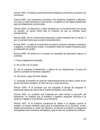 Artículo 3043.- El testador puede libremente establecer condiciones al disponer de
sus bienes.

Artículo 3044.- Las condiciones impuestas a los herederos, legatarios y albaceas,
en lo que no esté prevenido en esta sección, se regirán por las reglas establecidas
para las obligaciones condicionales.

Artículo 3045.- La disposición a plazo señalado por un acontecimiento que puede
no suceder, se reputa hecha bajo la condición de que se verifique aquel
acontecimiento.

Artículo 3046.- No es condicional la disposición a plazo señalado por un día fijo, o
por un acontecimiento que sucederá necesariamente.

Artículo 3047.- La falta de cumplimiento de alguna condición impuesta al heredero
o legatario, no perjudicará a éstos, si emplearon todos los medios necesarios para
la realización de aquélla.

Artículo 3048.- Se tendrá por no puesta, sin necesidad de declaración alguna, la
condición:

I.- Física o legalmente imposible;

II.- De no dar o de no hacer;

III.- De no impugnar el testamento, o alguna de sus disposiciones, so pena de
perder el carácter de heredero o legatario;

IV.- De tomar o dejar de tomar estado;

V.- Impuesta al heredero de disponer testamentariamente de todos o parte de los
bienes del mismo heredero, en favor de una o varias personas.

Artículo 3049.- Si la condición que era imposible al tiempo de otorgarse el
testamento dejare de serlo al de la muerte del testador, será válida.

Artículo 3050.- La condición que suspenda por cierto tiempo la ejecución del
testamento, no impedirá que el heredero o legatario adquieran derechos a la
herencia o legado y lo transmitan a sus herederos.

Artículo 3051.- Si la condición suspensiva se refiere a un legado, cuando el
testador no hubiere señalado plazo para el cumplimiento de la condición, el bien
legado permanecerá en poder del albacea y al hacerse la partición se asegurará
competentemente el derecho del legatario, para el caso de cumplirse la condición.



                                                                                 409
 