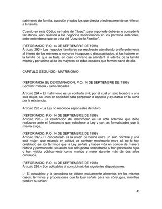 patrimonio de familia, sucesión y todos los que directa o indirectamente se refieran
a la familia.

Cuando en este Código se hable del "Juez", para imponerle deberes o concederle
facultades, con relación a los negocios mencionados en los párrafos anteriores,
debe entenderse que se trata del "Juez de lo Familiar".

(REFORMADO, P.O. 14 DE SEPTIEMBRE DE 1998)
Artículo 293.- Los negocios familiares se resolverán atendiendo preferentemente
al interés de los menores o mayores incapaces o discapacitados, si los hubiere en
la familia de que se trate; en caso contrario se atenderá al interés de la familia
misma y por último al de los mayores de edad capaces que formen parte de ella.


CAPITULO SEGUNDO.- MATRIMONIO


(REFORMADA SU DENOMINACION, P.O. 14 DE SEPTIEMBRE DE 1998)
Sección Primera.- Generalidades

Artículo 294.- El matrimonio es un contrato civil, por el cual un sólo hombre y una
sola mujer, se unen en sociedad para perpetuar la especie y ayudarse en la lucha
por la existencia.

Artículo 295.- La Ley no reconoce esponsales de futuro.

(REFORMADO, P.O. 14 DE SEPTIEMBRE DE 1998)
Artículo 296.- La celebración del matrimonio es un acto solemne que debe
realizarse ante el funcionario que establece la Ley y con las formalidades que la
misma exige.

(REFORMADO, P.O. 14 DE SEPTIEMBRE DE 1998)
Artículo 297.- El concubinato es la unión de hecho entre un solo hombre y una
sola mujer, que estando en aptitud de contraer matrimonio entre sí, no lo han
celebrado en los términos que la Ley señala y hacen vida en común de manera
notoria y permanente, situación que sólo podrá demostrarse si han procreado hijos
o han vivido públicamente como marido y mujer durante más de dos años
continuos.

(REFORMADO, P.O. 14 DE SEPTIEMBRE DE 1998)
Artículo 298.- Son aplicables al concubinato las siguientes disposiciones:

I.- El concubino y la concubina se deben mutuamente alimentos en los mismos
casos, términos y proporciones que la Ley señala para los cónyuges, mientras
perdure su unión;


                                                                                  41
 