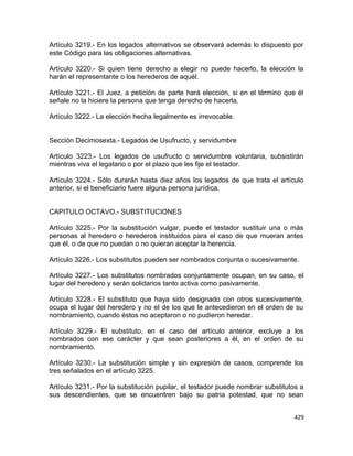 Artículo 3219.- En los legados alternativos se observará además lo dispuesto por
este Código para las obligaciones alternativas.

Artículo 3220.- Si quien tiene derecho a elegir no puede hacerlo, la elección la
harán el representante o los herederos de aquél.

Artículo 3221.- El Juez, a petición de parte hará elección, si en el término que él
señale no la hiciere la persona que tenga derecho de hacerla.

Artículo 3222.- La elección hecha legalmente es irrevocable.


Sección Decimosexta.- Legados de Usufructo, y servidumbre

Artículo 3223.- Los legados de usufructo o servidumbre voluntaria, subsistirán
mientras viva el legatario o por el plazo que les fije el testador.

Artículo 3224.- Sólo durarán hasta diez años los legados de que trata el artículo
anterior, si el beneficiario fuere alguna persona jurídica.


CAPITULO OCTAVO.- SUBSTITUCIONES

Artículo 3225.- Por la substitución vulgar, puede el testador sustituir una o más
personas al heredero o herederos instituidos para el caso de que mueran antes
que él, o de que no puedan o no quieran aceptar la herencia.

Artículo 3226.- Los substitutos pueden ser nombrados conjunta o sucesivamente.

Artículo 3227.- Los substitutos nombrados conjuntamente ocupan, en su caso, el
lugar del heredero y serán solidarios tanto activa como pasivamente.

Artículo 3228.- El substituto que haya sido designado con otros sucesivamente,
ocupa el lugar del heredero y no el de los que le antecedieron en el orden de su
nombramiento, cuando éstos no aceptaron o no pudieron heredar.

Artículo 3229.- El substituto, en el caso del artículo anterior, excluye a los
nombrados con ese carácter y que sean posteriores a él, en el orden de su
nombramiento.

Artículo 3230.- La substitución simple y sin expresión de casos, comprende los
tres señalados en el artículo 3225.

Artículo 3231.- Por la substitución pupilar, el testador puede nombrar substitutos a
sus descendientes, que se encuentren bajo su patria potestad, que no sean


                                                                                429
 