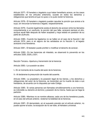 Artículo 3377.- El heredero o legatario cuyo haber hereditario acrece, en los casos
establecidos en los artículos anteriores, sucede en todos los derechos y
obligaciones que tendría el que no quiso o no pudo recibir la herencia.

Artículo 3378.- El heredero o legatario pueden repudiar la porción que acrece a la
suya, sin renunciar la herencia o legado, respectivamente.

Artículo 3379.- Cuando legalmente exista el derecho de acrecer entre los llamados
conjuntamente a un usufructo, la porción del que falte, acrecerá siempre al otro,
aunque aquél falte después de haber aceptado y haya estado en posesión de su
parte de usufructo.

Artículo 3380.- Cuando los legatarios no se hallan en el caso de la fracción I del
artículo 3374, pero si en alguno de los señalados en la fracción II, el legado
acrecerá a los herederos.

Artículo 3381.- El testador puede prohibir o modificar el derecho de acrecer.

Artículo 3382.- En las herencias ab intestato, se observará lo prevenido en los
artículos 3328, 3329 y 3331.


Sección Tercera.- Apertura y transmisión de la herencia

Artículo 3383.- La sucesión se abre:

I.- En el momento de la muerte del autor de la herencia;

II.- Al declararse la presunción de muerte del ausente.

Artículo 3384.- La propiedad y la posesión legal de los bienes, y los derechos y
obligaciones del autor de la herencia, se transmiten por la muerte de éste a sus
herederos, de acuerdo con lo dispuesto por este Código.

Artículo 3385.- Si varias personas son llamadas simultáneamente a una herencia,
es indivisible su derecho al dominio y posesión de la misma, hasta que se haga la
partición.

Artículo 3386.- Mientras no se nombre albacea, cada uno de los herederos puede,
en el caso del artículo anterior, reclamar la totalidad de la herencia.

Artículo 3387.- El demandado, en el supuesto previsto por el artículo anterior, no
puede oponer al actor, la excepción de no ser éste, el heredero universal.




                                                                                445
 