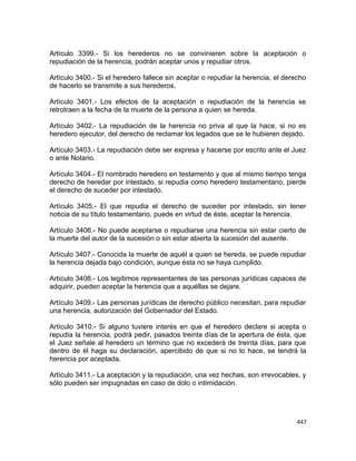 Artículo 3399.- Si los herederos no se convinieren sobre la aceptación o
repudiación de la herencia, podrán aceptar unos y repudiar otros.

Artículo 3400.- Si el heredero fallece sin aceptar o repudiar la herencia, el derecho
de hacerlo se transmite a sus herederos.

Artículo 3401.- Los efectos de la aceptación o repudiación de la herencia se
retrotraen a la fecha de la muerte de la persona a quien se hereda.

Artículo 3402.- La repudiación de la herencia no priva al que la hace, si no es
heredero ejecutor, del derecho de reclamar los legados que se le hubieren dejado.

Artículo 3403.- La repudiación debe ser expresa y hacerse por escrito ante el Juez
o ante Notario.

Artículo 3404.- El nombrado heredero en testamento y que al mismo tiempo tenga
derecho de heredar por intestado, si repudia como heredero testamentario, pierde
el derecho de suceder por intestado.

Artículo 3405.- El que repudia el derecho de suceder por intestado, sin tener
noticia de su título testamentario, puede en virtud de éste, aceptar la herencia.

Artículo 3406.- No puede aceptarse o repudiarse una herencia sin estar cierto de
la muerte del autor de la sucesión o sin estar abierta la sucesión del ausente.

Artículo 3407.- Conocida la muerte de aquél a quien se hereda, se puede repudiar
la herencia dejada bajo condición, aunque ésta no se haya cumplido.

Artículo 3408.- Los legítimos representantes de las personas jurídicas capaces de
adquirir, pueden aceptar la herencia que a aquéllas se dejare.

Artículo 3409.- Las personas jurídicas de derecho público necesitan, para repudiar
una herencia, autorización del Gobernador del Estado.

Artículo 3410.- Si alguno tuviere interés en que el heredero declare si acepta o
repudia la herencia, podrá pedir, pasados treinta días de la apertura de ésta, que
el Juez señale al heredero un término que no excederá de treinta días, para que
dentro de él haga su declaración, apercibido de que si no lo hace, se tendrá la
herencia por aceptada.

Artículo 3411.- La aceptación y la repudiación, una vez hechas, son irrevocables, y
sólo pueden ser impugnadas en caso de dolo o intimidación.




                                                                                 447
 