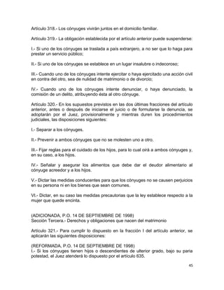 Artículo 318.- Los cónyuges vivirán juntos en el domicilio familiar.

Artículo 319.- La obligación establecida por el artículo anterior puede suspenderse:

I.- Si uno de los cónyuges se traslada a país extranjero, a no ser que lo haga para
prestar un servicio público;

II.- Si uno de los cónyuges se establece en un lugar insalubre o indecoroso;

III.- Cuando uno de los cónyuges intente ejercitar o haya ejercitado una acción civil
en contra del otro, sea de nulidad de matrimonio o de divorcio;

IV.- Cuando uno de los cónyuges intente denunciar, o haya denunciado, la
comisión de un delito, atribuyendo ésta al otro cónyuge.

Artículo 320.- En los supuestos previstos en las dos últimas fracciones del artículo
anterior, antes o después de iniciarse el juicio o de formularse la denuncia, se
adoptarán por el Juez, provisionalmente y mientras duren los procedimientos
judiciales, las disposiciones siguientes:

I.- Separar a los cónyuges.

II.- Prevenir a ambos cónyuges que no se molesten uno a otro.

III.- Fijar reglas para el cuidado de los hijos, para lo cual oirá a ambos cónyuges y,
en su caso, a los hijos.

IV.- Señalar y asegurar los alimentos que debe dar el deudor alimentario al
cónyuge acreedor y a los hijos.

V.- Dictar las medidas conducentes para que los cónyuges no se causen perjuicios
en su persona ni en los bienes que sean comunes.

VI.- Dictar, en su caso las medidas precautorias que la ley establece respecto a la
mujer que quede encinta.


(ADICIONADA, P.O. 14 DE SEPTIEMBRE DE 1998)
Sección Tercera.- Derechos y obligaciones que nacen del matrimonio

Artículo 321.- Para cumplir lo dispuesto en la fracción I del artículo anterior, se
aplicarán las siguientes disposiciones:

(REFORMADA, P.O. 14 DE SEPTIEMBRE DE 1998)
I.- Si los cónyuges tienen hijos o descendientes de ulterior grado, bajo su paria
potestad, el Juez atenderá lo dispuesto por el artículo 635.

                                                                                    45
 