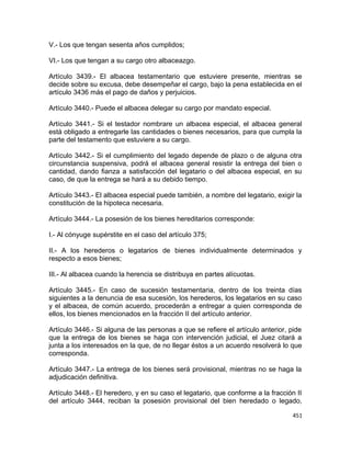 V.- Los que tengan sesenta años cumplidos;

VI.- Los que tengan a su cargo otro albaceazgo.

Artículo 3439.- El albacea testamentario que estuviere presente, mientras se
decide sobre su excusa, debe desempeñar el cargo, bajo la pena establecida en el
artículo 3436 más el pago de daños y perjuicios.

Artículo 3440.- Puede el albacea delegar su cargo por mandato especial.

Artículo 3441.- Si el testador nombrare un albacea especial, el albacea general
está obligado a entregarle las cantidades o bienes necesarios, para que cumpla la
parte del testamento que estuviere a su cargo.

Artículo 3442.- Si el cumplimiento del legado depende de plazo o de alguna otra
circunstancia suspensiva, podrá el albacea general resistir la entrega del bien o
cantidad, dando fianza a satisfacción del legatario o del albacea especial, en su
caso, de que la entrega se hará a su debido tiempo.

Artículo 3443.- El albacea especial puede también, a nombre del legatario, exigir la
constitución de la hipoteca necesaria.

Artículo 3444.- La posesión de los bienes hereditarios corresponde:

I.- Al cónyuge supérstite en el caso del artículo 375;

II.- A los herederos o legatarios de bienes individualmente determinados y
respecto a esos bienes;

III.- Al albacea cuando la herencia se distribuya en partes alícuotas.

Artículo 3445.- En caso de sucesión testamentaria, dentro de los treinta días
siguientes a la denuncia de esa sucesión, los herederos, los legatarios en su caso
y el albacea, de común acuerdo, procederán a entregar a quien corresponda de
ellos, los bienes mencionados en la fracción II del artículo anterior.

Artículo 3446.- Si alguna de las personas a que se refiere el artículo anterior, pide
que la entrega de los bienes se haga con intervención judicial, el Juez citará a
junta a los interesados en la que, de no llegar éstos a un acuerdo resolverá lo que
corresponda.

Artículo 3447.- La entrega de los bienes será provisional, mientras no se haga la
adjudicación definitiva.

Artículo 3448.- El heredero, y en su caso el legatario, que conforme a la fracción II
del artículo 3444, reciban la posesión provisional del bien heredado o legado,

                                                                                 451
 
