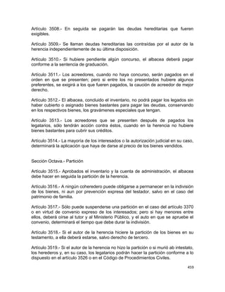 Artículo 3508.- En seguida se pagarán las deudas hereditarias que fueren
exigibles.

Artículo 3509.- Se llaman deudas hereditarias las contraídas por el autor de la
herencia independientemente de su última disposición.

Artículo 3510.- Si hubiere pendiente algún concurso, el albacea deberá pagar
conforme a la sentencia de graduación.

Artículo 3511.- Los acreedores, cuando no haya concurso, serán pagados en el
orden en que se presenten; pero si entre los no presentados hubiere algunos
preferentes, se exigirá a los que fueren pagados, la caución de acreedor de mejor
derecho.

Artículo 3512.- El albacea, concluido el inventario, no podrá pagar los legados sin
haber cubierto o asignado bienes bastantes para pagar las deudas, conservando
en los respectivos bienes, los gravámenes especiales que tengan.

Artículo 3513.- Los acreedores que se presenten después de pagados los
legatarios, sólo tendrán acción contra éstos, cuando en la herencia no hubiere
bienes bastantes para cubrir sus créditos.

Artículo 3514.- La mayoría de los interesados o la autorización judicial en su caso,
determinará la aplicación que haya de darse al precio de los bienes vendidos.


Sección Octava.- Partición

Artículo 3515.- Aprobados el inventario y la cuenta de administración, el albacea
debe hacer en seguida la partición de la herencia.

Artículo 3516.- A ningún coheredero puede obligarse a permanecer en la indivisión
de los bienes, ni aun por prevención expresa del testador, salvo en el caso del
patrimonio de familia.

Artículo 3517.- Sólo puede suspenderse una partición en el caso del artículo 3370
o en virtud de convenio expreso de los interesados; pero si hay menores entre
ellos, deberá oírse al tutor y al Ministerio Público, y el auto en que se apruebe el
convenio, determinará el tiempo que debe durar la indivisión.

Artículo 3518.- Si el autor de la herencia hiciere la partición de los bienes en su
testamento, a ella deberá estarse, salvo derecho de tercero.

Artículo 3519.- Si el autor de la herencia no hizo la partición o si murió ab intestato,
los herederos y, en su caso, los legatarios podrán hacer la partición conforme a lo
dispuesto en el artículo 3526 o en el Código de Procedimientos Civiles.

                                                                                    459
 