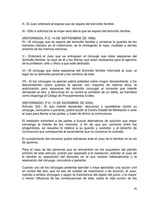 II.- El Juez ordenará al esposo que se separe del domicilio familiar.

III.- Sólo a solicitud de la mujer será ella la que se separe del domicilio familiar.

(REFORMADA, P.O. 14 DE SEPTIEMBRE DE 1998)
IV.- Al cónyuge que se separe del domicilio familiar y conserve la guardia de los
menores habidos en el matrimonio, se le entregarán la ropa, muebles y demás
enseres de los mismos menores.

V.- Ordenará el Juez que se entreguen al cónyuge que deba separarse del
domicilio familiar, la ropa de él y los bienes que sean necesarios para el ejercicio
de la profesión, arte u oficio a que esté dedicado.

VI.- El cónyuge que deba separarse del domicilio familiar informará al Juez, el
lugar de su domicilio personal y los cambios de éste.

VII.- Si los cónyuges no ejercen patria potestad sobre ningún descendiente, o los
descendientes sobre quienes la ejerzan son mayores de catorce años, la
autorización para separarse del domicilio conyugal al consorte que intente
demandar al otro, o denunciar en su contra la comisión de un delito, se tramitará
como disponga el Código de Procedimientos Civiles.

(REFORMADO, P.O. 13 DE DICIEMBRE DE 2004)
Artículo 322.- El que intente demandar, denunciar o querellarse contra su
cónyuge, concubino o pariente, podrá acudir al Centro Estatal de Mediación o ante
el Juez para llamar a las partes, y tratar de dirimir la controversia.

El mediador exhortará a las partes a buscar alternativas de solución que mejor
convenga al interés de los menores, a fin de que por convenio entre los
progenitores, se resuelve lo relativo a su guarda y custodia, y al derecho de
convivencia que corresponda al ascendiente que no conserve la custodia.

El cumplimiento del convenio podrá solicitarse ante el Juez de lo familiar en la vía
de apremio.

Para el caso de las personas que se encuentren en los supuestos del párrafo
primero de este artículo, podrán por separado a la mediación, solicitar al Juez de
lo familiar su separación del domicilio en el que residan habitualmente o la
separación del cónyuge, concubino o pariente.

Cuando uno de los cónyuges pretenda ejercitar o haya ejercitado una acción civil
en contra del otro, que no sea de nulidad de matrimonio o de divorcio, el Juez,
oyendo a ambos cónyuges y según la importancia del objeto del juicio, y la mayor
o menor influencia de las consecuencias de éste, sobre la vida común de los


                                                                                        46
 