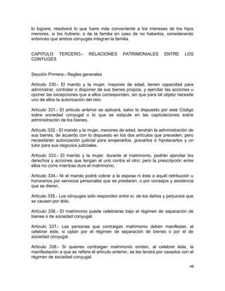lo lograre, resolverá lo que fuere más conveniente a los intereses de los hijos
menores, si los hubiere, o de la familia en caso de no haberlos, considerando
entonces que ambos cónyuges integran la familia.


CAPITULO TERCERO.-            RELACIONES       PATRIMONIALES         ENTRE      LOS
CONYUGES


Sección Primera.- Reglas generales

Artículo 330.- El marido y la mujer, mayores de edad, tienen capacidad para
administrar, contratar o disponer de sus bienes propios, y ejercitar las acciones u
oponer las excepciones que a ellos corresponden, sin que para tal objeto necesite
uno de ellos la autorización del otro.

Artículo 331.- El artículo anterior se aplicará, salvo lo dispuesto por este Código
sobre sociedad conyugal o lo que se estipule en las capitulaciones sobre
administración de los bienes.

Artículo 332.- El marido y la mujer, menores de edad, tendrán la administración de
sus bienes, de acuerdo con lo dispuesto en los dos artículos que preceden; pero
necesitarán autorización judicial para enajenarlos, gravarlos o hipotecarlos y un
tutor para sus negocios judiciales.

Artículo 333.- El marido y la mujer, durante el matrimonio, podrán ejercitar los
derechos y acciones que tengan el uno contra el otro; pero la prescripción entre
ellos no corre mientras dure el matrimonio.

Artículo 334.- Ni el marido podrá cobrar a la esposa ni ésta a aquél retribución u
honorarios por servicios personales que se prestaren, o por consejos y asistencia
que se dieren.

Artículo 335.- Los cónyuges sólo responden entre sí, de los daños y perjuicios que
se causen por dolo.

Artículo 336.- El matrimonio puede celebrarse bajo el régimen de separación de
bienes o de sociedad conyugal.

Artículo 337.- Las personas que contraigan matrimonio deben manifestar, al
celebrar éste, si optan por el régimen de separación de bienes o por el de
sociedad conyugal.

Artículo 338.- Si quienes contraigan matrimonio omiten, al celebrar éste, la
manifestación a que se refiere el artículo anterior, se les tendrá por casados con el
régimen de sociedad conyugal.

                                                                                  48
 