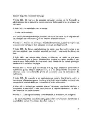 Sección Segunda.- Sociedad Conyugal

Artículo 339.- El régimen de sociedad conyugal consiste en la formación y
administración de un patrimonio común, diferente de los patrimonios propios de los
cónyuges.

Artículo 340.- La sociedad conyugal se rige:

I.- Por las capitulaciones;

II.- En lo no previsto por las capitulaciones, o si no se pactaron, por lo dispuesto en
los preceptos de esta sección y en los relativos a la sociedad civil.

Artículo 341.- Pueden los cónyuges, durante el matrimonio, sustituir el régimen de
separación de bienes por el de sociedad conyugal, o éste por aquél.

Artículo 342.- Se llaman capitulaciones los pactos que los contrayentes o los
cónyuges celebran para constituir sociedad conyugal y reglamentar los bienes de
ésta.

Artículo 343.- Las capitulaciones pueden comprender los bienes de que sean
dueños los cónyuges al tiempo de celebrarlas, los que adquieran después o sólo
parte de ellos, precisándose en este último caso, cuáles son los bienes que hayan
de entrar en la sociedad conyugal.

Artículo 344.- El menor que con arreglo a la ley tenga capacidad para contraer
matrimonio, puede otorgar capitulaciones, si a su otorgamiento concurren las
personas cuyo consentimiento previo es necesario para la celebración del
matrimonio.

Artículo 345.- Si respecto a las capitulaciones hubiere disentimiento entre el
contrayente y las personas que conforme al artículo anterior deben concurrir a su
otorgamiento, resolverá el Juez, con audiencia de los interesados.

Artículo 346.- Los cónyuges, menores de edad, necesitan, después de contraído el
matrimonio, autorización judicial para cambiar el régimen económico de éste o
para modificar sus capitulaciones.

Artículo 347.- Las capitulaciones y su modificación, o revocación, se otorgarán:

I.- En escritura pública cuando los cónyuges pacten comunicarse o transferirse la
propiedad de bienes inmuebles o derechos reales; o



                                                                                    49
 
