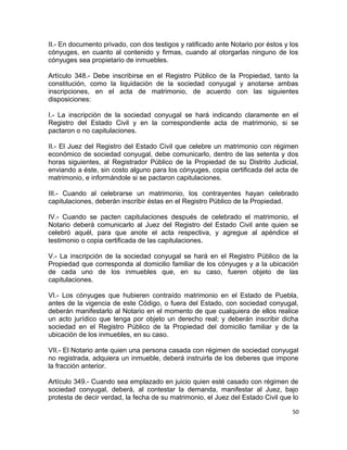 II.- En documento privado, con dos testigos y ratificado ante Notario por éstos y los
cónyuges, en cuanto al contenido y firmas, cuando al otorgarlas ninguno de los
cónyuges sea propietario de inmuebles.

Artículo 348.- Debe inscribirse en el Registro Público de la Propiedad, tanto la
constitución, como la liquidación de la sociedad conyugal y anotarse ambas
inscripciones, en el acta de matrimonio, de acuerdo con las siguientes
disposiciones:

I.- La inscripción de la sociedad conyugal se hará indicando claramente en el
Registro del Estado Civil y en la correspondiente acta de matrimonio, si se
pactaron o no capitulaciones.

II.- El Juez del Registro del Estado Civil que celebre un matrimonio con régimen
económico de sociedad conyugal, debe comunicarlo, dentro de las setenta y dos
horas siguientes, al Registrador Público de la Propiedad de su Distrito Judicial,
enviando a éste, sin costo alguno para los cónyuges, copia certificada del acta de
matrimonio, e informándole si se pactaron capitulaciones.

III.- Cuando al celebrarse un matrimonio, los contrayentes hayan celebrado
capitulaciones, deberán inscribir éstas en el Registro Público de la Propiedad.

IV.- Cuando se pacten capitulaciones después de celebrado el matrimonio, el
Notario deberá comunicarlo al Juez del Registro del Estado Civil ante quien se
celebró aquél, para que anote el acta respectiva, y agregue al apéndice el
testimonio o copia certificada de las capitulaciones.

V.- La inscripción de la sociedad conyugal se hará en el Registro Público de la
Propiedad que corresponda al domicilio familiar de los cónyuges y a la ubicación
de cada uno de los inmuebles que, en su caso, fueren objeto de las
capitulaciones.

VI.- Los cónyuges que hubieren contraído matrimonio en el Estado de Puebla,
antes de la vigencia de este Código, o fuera del Estado, con sociedad conyugal,
deberán manifestarlo al Notario en el momento de que cualquiera de ellos realice
un acto jurídico que tenga por objeto un derecho real; y deberán inscribir dicha
sociedad en el Registro Público de la Propiedad del domicilio familiar y de la
ubicación de los inmuebles, en su caso.

VII.- El Notario ante quien una persona casada con régimen de sociedad conyugal
no registrada, adquiera un inmueble, deberá instruirla de los deberes que impone
la fracción anterior.

Artículo 349.- Cuando sea emplazado en juicio quien esté casado con régimen de
sociedad conyugal, deberá, al contestar la demanda, manifestar al Juez, bajo
protesta de decir verdad, la fecha de su matrimonio, el Juez del Estado Civil que lo

                                                                                   50
 