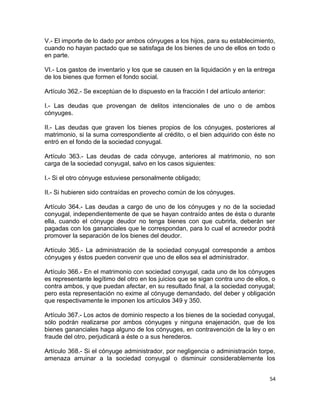 V.- El importe de lo dado por ambos cónyuges a los hijos, para su establecimiento,
cuando no hayan pactado que se satisfaga de los bienes de uno de ellos en todo o
en parte.

VI.- Los gastos de inventario y los que se causen en la liquidación y en la entrega
de los bienes que formen el fondo social.

Artículo 362.- Se exceptúan de lo dispuesto en la fracción I del artículo anterior:

I.- Las deudas que provengan de delitos intencionales de uno o de ambos
cónyuges.

II.- Las deudas que graven los bienes propios de los cónyuges, posteriores al
matrimonio, si la suma correspondiente al crédito, o el bien adquirido con éste no
entró en el fondo de la sociedad conyugal.

Artículo 363.- Las deudas de cada cónyuge, anteriores al matrimonio, no son
carga de la sociedad conyugal, salvo en los casos siguientes:

I.- Si el otro cónyuge estuviese personalmente obligado;

II.- Si hubieren sido contraídas en provecho común de los cónyuges.

Artículo 364.- Las deudas a cargo de uno de los cónyuges y no de la sociedad
conyugal, independientemente de que se hayan contraído antes de ésta o durante
ella, cuando el cónyuge deudor no tenga bienes con que cubrirla, deberán ser
pagadas con los gananciales que le correspondan, para lo cual el acreedor podrá
promover la separación de los bienes del deudor.

Artículo 365.- La administración de la sociedad conyugal corresponde a ambos
cónyuges y éstos pueden convenir que uno de ellos sea el administrador.

Artículo 366.- En el matrimonio con sociedad conyugal, cada uno de los cónyuges
es representante legítimo del otro en los juicios que se sigan contra uno de ellos, o
contra ambos, y que puedan afectar, en su resultado final, a la sociedad conyugal;
pero esta representación no exime al cónyuge demandado, del deber y obligación
que respectivamente le imponen los artículos 349 y 350.

Artículo 367.- Los actos de dominio respecto a los bienes de la sociedad conyugal,
sólo podrán realizarse por ambos cónyuges y ninguna enajenación, que de los
bienes gananciales haga alguno de los cónyuges, en contravención de la ley o en
fraude del otro, perjudicará a éste o a sus herederos.

Artículo 368.- Si el cónyuge administrador, por negligencia o administración torpe,
amenaza arruinar a la sociedad conyugal o disminuir considerablemente los


                                                                                      54
 