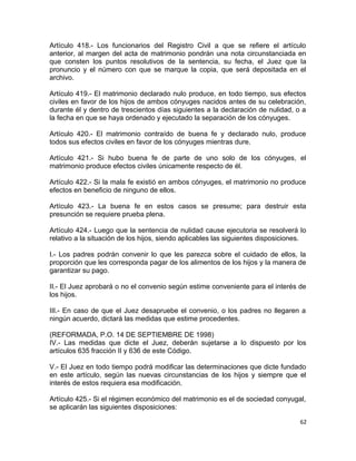 Artículo 418.- Los funcionarios del Registro Civil a que se refiere el artículo
anterior, al margen del acta de matrimonio pondrán una nota circunstanciada en
que consten los puntos resolutivos de la sentencia, su fecha, el Juez que la
pronuncio y el número con que se marque la copia, que será depositada en el
archivo.

Artículo 419.- El matrimonio declarado nulo produce, en todo tiempo, sus efectos
civiles en favor de los hijos de ambos cónyuges nacidos antes de su celebración,
durante él y dentro de trescientos días siguientes a la declaración de nulidad, o a
la fecha en que se haya ordenado y ejecutado la separación de los cónyuges.

Artículo 420.- El matrimonio contraído de buena fe y declarado nulo, produce
todos sus efectos civiles en favor de los cónyuges mientras dure.

Artículo 421.- Si hubo buena fe de parte de uno solo de los cónyuges, el
matrimonio produce efectos civiles únicamente respecto de él.

Artículo 422.- Si la mala fe existió en ambos cónyuges, el matrimonio no produce
efectos en beneficio de ninguno de ellos.

Artículo 423.- La buena fe en estos casos se presume; para destruir esta
presunción se requiere prueba plena.

Artículo 424.- Luego que la sentencia de nulidad cause ejecutoria se resolverá lo
relativo a la situación de los hijos, siendo aplicables las siguientes disposiciones.

I.- Los padres podrán convenir lo que les parezca sobre el cuidado de ellos, la
proporción que les corresponda pagar de los alimentos de los hijos y la manera de
garantizar su pago.

II.- El Juez aprobará o no el convenio según estime conveniente para el interés de
los hijos.

III.- En caso de que el Juez desapruebe el convenio, o los padres no llegaren a
ningún acuerdo, dictará las medidas que estime procedentes.

(REFORMADA, P.O. 14 DE SEPTIEMBRE DE 1998)
IV.- Las medidas que dicte el Juez, deberán sujetarse a lo dispuesto por los
artículos 635 fracción II y 636 de este Código.

V.- El Juez en todo tiempo podrá modificar las determinaciones que dicte fundado
en este artículo, según las nuevas circunstancias de los hijos y siempre que el
interés de estos requiera esa modificación.

Artículo 425.- Si el régimen económico del matrimonio es el de sociedad conyugal,
se aplicarán las siguientes disposiciones:

                                                                                   62
 