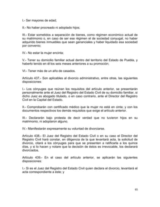 I.- Ser mayores de edad;

II.- No haber procreado ni adoptado hijos;

III.- Estar sometidos a separación de bienes, como régimen económico actual de
su matrimonio o, en caso de ser ese régimen el de sociedad conyugal, no haber
adquirido bienes inmuebles que sean gananciales y haber liquidado esa sociedad
por convenio;

IV.- No estar la mujer encinta;

V.- Tener su domicilio familiar actual dentro del territorio del Estado de Puebla, y
haberlo tenido en él los seis meses anteriores a su promoción;

VI.- Tener más de un año de casados.

Artículo 437.- Son aplicables al divorcio administrativo, entre otras, las siguientes
disposiciones:

I.- Los cónyuges que reúnan los requisitos del artículo anterior, se presentarán
personalmente ante el Juez del Registro del Estado Civil de su domicilio familiar, si
dicho Juez es abogado titulado, o en caso contrario, ante el Director del Registro
Civil en la Capital del Estado.

II.- Comprobarán con certificado médico que la mujer no está en cinta; y con los
documentos respectivos los demás requisitos que exige el artículo anterior.

III.- Declararán bajo protesta de decir verdad que no tuvieron hijos en su
matrimonio, ni adoptaron alguno.

IV.- Manifestarán expresamente su voluntad de divorciarse.

Artículo 438.- El Juez del Registro del Estado Civil o en su caso el Director del
Registro Civil hará constar, en diligencia de la que levantará acta, la solicitud de
divorcio, citará a los cónyuges para que se presenten a ratificarla a los quince
días, y si lo hacen y notare que la decisión de éstos es irrevocable, los declarará
divorciados.

Artículo 439.- En el caso del artículo anterior, se aplicarán las siguientes
disposiciones:

I.- Si es el Juez del Registro del Estado Civil quien declara el divorcio, levantará el
acta correspondiente a éste; y




                                                                                     65
 