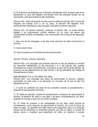 II.- Si el divorcio es declarado por el Director del Registro Civil, enviará copia de la
declaración al Juez del Registro del Estado Civil del domicilio familiar de los
divorciados, para que levante el acta respectiva.

Artículo 440.- Antes de levantar el acta a que se refiere el artículo 438, el Juez del
Registro del Estado Civil o, en su caso, el Director del Registro Civil,
personalmente identificará a los cónyuges y les leerá el artículo siguiente.

Artículo 441.- El divorcio obtenido conforme al artículo 438, no surtirá efectos
legales y los promoventes sufrirán además, en su caso, las penas que
correspondan al delito de falsedad, si se comprueban uno o más de los siguientes
hechos:

I.- Que uno de los cónyuges, o los dos, eran menores de edad al promover el
divorcio.

II.- Que tuvieron hijos.

III.- Que la esposa se encontraba encinta al promoverlo.


Sección Tercera.- Divorcio voluntario

Artículo 442.- Los cónyuges que teniendo más de un año de casados no reúnan
los requisitos establecidos en las fracciones I a V del artículo 436, pueden
divorciarse por mutuo consentimiento, ocurriendo al Juez del domicilio familiar, de
acuerdo con las disposiciones de esta sección y de las aplicables del Código de
Procedimientos Civiles.

(REFORMADO, P.O. 27 DE ABRIL DE 1990)
Artículo 443.- Los cónyuges que pidan de conformidad su divorcio, deberán
acompañar en todo caso a su demanda, un convenio en el que se fijen los
siguientes puntos:

I.- A quién se confiarán los hijos de los consortes durante el procedimiento y
después de ejecutoriado el divorcio;

II.- El modo de ejercitar, durante el procedimiento y después de ejecutoriado el
divorcio, el derecho de visitar a sus hijos y de tener correspondencia con ellos,
respecto al cónyuge a quien no se confíen aquéllos;

III.- El modo de subvenir a las necesidades de los hijos, tanto durante el
procedimiento, como después de ejecutoriado el divorcio, así como la forma de
hacer el pago y la garantía que debe darse para asegurarlo; pero si el cónyuge
deudor de los alimentos no encuentra persona que sea su fiador, si carece de
bienes raíces o muebles, para garantizar con ellos, en hipoteca o prenda

                                                                                     66
 