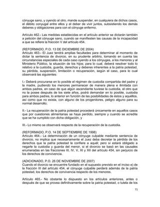 cónyuge sano, y oyendo al otro, mande suspender, en cualquiera de dichos casos,
el débito conyugal entre ellos y el deber de vivir juntos, subsistiendo los demás
deberes y obligaciones para con el cónyuge enfermo.

Artículo 462.- Las medidas establecidas en el artículo anterior se dictarán también
a petición del cónyuge sano, cuando se manifiesten las causas de la incapacidad
a que se refiere la fracción V del artículo 454.

(REFORMADO, P.O. 13 DE DICIEMBRE DE 2004)
Artículo 463.- El Juez tendrá amplias facultades para determinar al momento de
dictar la sentencia de divorcio, en su prudente arbitrio, tomando en cuenta las
circunstancias especiales de cada caso oyendo a los cónyuges, a los menores y al
Ministerio Público, la situación de los hijos; para lo cual, deberá resolver todo lo
relativo a la custodia, guarda, derechos y deberes inherentes a la patria potestad,
su pérdida, suspensión, limitación o recuperación, según el caso, para lo cual
observará las siguientes:

I.- Deberá procurarse en lo posible el régimen de custodia compartida del padre y
la madre, pudiendo los menores permanecer de manera plena e ilimitada con
ambos padres, en caso de que algún ascendiente tuviese la custodia, el otro que
no la posee después de los siete años, podrá demandar en lo posible, custodia
para ambos padres, lo anterior en función de las posibilidades de éstos y aquéllos,
así como que no exista, con alguno de los progenitores, peligro alguno para su
normal desarrollo;

II.- La recuperación de la patria potestad procederá únicamente en aquellos casos
que por cuestiones alimentarias se haya perdido, siempre y cuando se acredite
que se ha cumplido con dicha obligación, y

III.- Lo mismo se observará respecto de la recuperación de la custodia.

(REFORMADO, P.O. 14 DE SEPTIEMBRE DE 1998)
Artículo 464.- La determinación de un cónyuge culpable mediante sentencia de
divorcio, no implica que necesariamente el Juez deba decretar la pérdida de los
derechos que la patria potestad le confiere a aquél; pero sí estará obligado a
negarle la custodia y guarda del menor, si el divorcio se basó en las causales
enumeradas en las fracciones III, IV, V, XI y XII del artículo 454, sin perjuicio de
los derechos de convivencia.

(ADICIONADO, P.O. 26 DE NOVIEMBRE DE 2007)
Cuando el divorcio se encuentre fundado en el supuesto previsto en el inciso e) de
la fracción III del artículo 454, el cónyuge culpable perderá además de la patria
potestad, los derechos de convivencia respecto de los menores.

Artículo 465.- No obstante lo dispuesto en los artículos anteriores, antes o
después de que se provea definitivamente sobre la patria potestad, o tutela de los

                                                                                  71
 