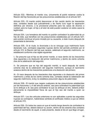 Artículo 532.- Mientras el marido viva, únicamente él podrá reclamar contra la
filiación del hijo favorecido por las presunciones establecidas en el artículo 527.

Artículo 533.- El marido podrá desconocer al hijo nacido dentro de trescientos
días, contados desde que judicialmente y de hecho tuvo lugar la separación
definitiva por divorcio, o la provisional prescrita para los casos de divorcio o
nulidad; pero la mujer, el hijo o el tutor de esté pueden sostener en estos casos la
legitimidad.

Artículo 534.- Los herederos del marido no podrán contradecir la paternidad de un
hijo de éste, que beneficie con las presunciones establecidas por el artículo 527;
pero podrán continuar el juicio iniciado por su causante, si éste muere después de
presentada la demanda.

Artículo 535.- Si la viuda, la divorciada o la ex cónyuge cuyo matrimonio fuere
declarado nulo, contrajera segundas nupcias dentro del período prohibido por el
artículo 310, la filiación del hijo que naciere, celebrado el segundo matrimonio, se
establecerá conforme a las reglas siguientes:

I.- Se presume que el hijo es del primer marido, si nace dentro de los trescientos
días siguientes a la disolución del primer matrimonio; y dentro de ciento ochenta
días de la celebración del segundo;

II.- Se presume que es hijo del segundo marido, si nació después de ciento
ochenta días de la celebración del segundo matrimonio, aunque el nacimiento
acaezca dentro de los trescientos posteriores a la disolución del primero;

III.- Si nace después de los trescientos días siguientes a la disolución del primer
matrimonio y antes de los ciento ochenta días, contados desde la celebración del
segundo matrimonio, la ley no establece presunción alguna de paternidad.

Artículo 536.- El marido que negare cualquiera de las presunciones establecidas
por las fracciones I y II del artículo anterior, sea para contradecir la paternidad que
se le atribuye a él, sea para contradecir la que se atribuye al otro, deberá probar
plenamente la imposibilidad física de que el hijo sea del marido a quien se
atribuye.

Artículo 537.- Los dos artículos anteriores no son aplicables cuando las segundas
nupcias se contrajeron, habiéndose exhibido el certificado médico a que se refiere
el artículo 310.

Artículo 538.- En todos los casos en que el marido tenga derecho de contradecir la
paternidad del hijo, deberá deducir su acción, dentro de los sesenta días contados
desde el nacimiento de aquél, si está presente, desde el día en que llego al lugar,


                                                                                    80
 