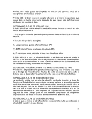 Artículo 581.- Nadie puede ser adoptado por más de una persona, salvo en el
caso previsto en el artículo anterior.

Artículo 582.- El tutor no puede adoptar al pupilo o al mayor incapacitado que
estuvo bajo su tutela, sino hasta después de que hayan sido definitivamente
aprobadas las cuentas de ésta.

(REFORMADO, P.O. 27 DE ABRIL DE 1990)
Artículo 583.- Para que la adopción pueda efectuarse, deberán consentir en ella,
en sus respectivos casos:

I.- El que ejerza o los que ejerzan la patria potestad sobre el menor que se trata de
adoptar;

II.- El tutor del que se va a adoptar;

III.- Las personas a que se refiere el Artículo 679;

IV.- El Ministerio Público en el caso del Artículo 681;

V.- El menor que se va a adoptar si tiene más de catorce años.

Artículo 584.- Si el tutor, el Ministerio Público o las personas a que se refiere la
fracción III del artículo anterior, sin causa justificada no consienten en la adopción,
podrá suplir el consentimiento el Juez, cuando la adopción sea conveniente para
los intereses morales y materiales del adoptado.

(REFORMADO PRIMER PARRAFO, P.O. 14 DE SEPTIEMBRE DE 1998)
Artículo 585.- El procedimiento para hacer la adopción y para revocarla será fijado
en el Código de Procedimientos Civiles. En éste procedimiento será parte el
Sistema para el Desarrollo Integral de la Familia y se oirá al Ministerio Público.

(REFORMADO, P.O. 15 DE DICIEMBRE DE 1992)
La resolución judicial que apruebe la adopción, contendrá la orden al Juez del
Registro del Estado Civil correspondiente, para que se haga la anotación marginal
en el acta respectiva; asimismo, en dicha resolución, se ordenará remitir oficio al
Juez del Registro Civil de su Jurisdicción, con la copia certificada de la misma,
para que éste a su vez inscriba en el libro correspondiente la nueva acta en los
términos que establece el Libro Segundo, del Capítulo Décimo Tercero, Sección
Segunda de este Código, para lo cual deberán comparecer los adoptantes
proporcionando los datos necesarios dentro del término de treinta días.

(REFORMADO, P.O. 15 DE DICIEMBRE DE 1992)
El acta a que se refiere el párrafo anterior, no causará la multa que establece el
artículo 875 fracción I de este Código.


                                                                                    87
 