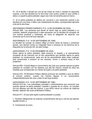 IV.- Si el abuelo o abuela por una de las líneas es viudo o casado en segundas
nupcias, y los dos abuelos por la otra línea viven juntos, puede el Juez confiar a
éstos o a aquél la patria potestad, según sea más conveniente para el menor;

V.- Si la patria potestad se defiere por convenio o por resolución judicial a los
abuelos por una línea, a falta o por impedimento de éstos, corresponderá ejercerla
a los de la otra línea.

(REFORMADO PRIMER PARRAFO, P.O. 13 DE DICIEMBRE DE 2004)
Artículo 608.- Las personas que tienen al menor bajo su patria potestad o su
custodia, deberán proporcionar a éste educación con la facultad de corregirlo de
una manera prudente y moderada, así como la obligación de observar una
conducta que le sirva de buen ejemplo.

(REFORMADO, P.O. 14 DE SEPTIEMBRE DE 1998)
La facultad de corregir no implica infligir al menor actos de fuerza u omisiones
graves, que atenten contra su integridad física o psíquica en los términos de lo
dispuesto por el artículo 291 de este Código.

(ADICIONADO, P.O. 13 DE DICIEMBRE DE 2004)
Quien ejerza la patria potestad, debe procurar el respeto y el acercamiento
constante de los menores con el otro ascendiente que también ejerce la patria
potestad, en consecuencia, cada uno de los ascendientes debe evitar cualquier
acto encaminado a producir en los menores, rencor o rechazo hacia el otro
progenitor.

Artículo 609.- Cuando llegue a conocimiento del Juez que quienes ejercen la patria
potestad no cumplen con los deberes que ella les impone, dictará de oficio las
medidas que correspondan en interés de sujeto a la patria potestad.

Artículo 610.- El Ministerio Público deberá promover las medidas a que se refiere
el artículo anterior, cuando los hechos lleguen a su conocimiento
independientemente del Juez y éste no las haya dictado.

(ADICIONADO, P.O. 14 DE SEPTIEMBRE DE 1998)
Artículo 610 bis.- Las autoridades judiciales y administrativas que conozcan que
quienes ejercen la patria potestad, custodia o guardia de un menor, no cumplen
con los deberes que ello les impone, o que dicho menor es víctima de violencia
familiar, deberán dar aviso al Ministerio Público.

Artículo 611.- El que está sujeto a patria potestad no puede:

I.- Contraer obligaciones sin expreso consentimiento del que o de los que ejerzan
aquélla función; y

II.- Comparecer en juicio.

                                                                                91
 