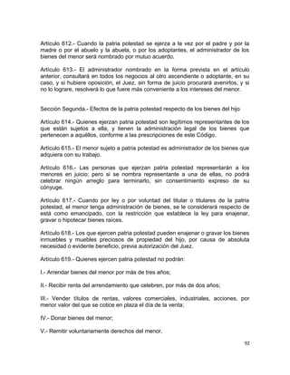 Artículo 612.- Cuando la patria potestad se ejerza a la vez por el padre y por la
madre o por el abuelo y la abuela, o por los adoptantes, el administrador de los
bienes del menor será nombrado por mutuo acuerdo.

Artículo 613.- El administrador nombrado en la forma prevista en el artículo
anterior, consultará en todos los negocios al otro ascendiente o adoptante, en su
caso, y si hubiere oposición, el Juez, sin forma de juicio procurará avenirlos, y si
no lo lograre, resolverá lo que fuere más conveniente a los intereses del menor.


Sección Segunda.- Efectos de la patria potestad respecto de los bienes del hijo

Artículo 614.- Quienes ejerzan patria potestad son legítimos representantes de los
que están sujetos a ella, y tienen la administración legal de los bienes que
pertenecen a aquéllos, conforme a las prescripciones de este Código.

Artículo 615.- El menor sujeto a patria potestad es administrador de los bienes que
adquiera con su trabajo.

Artículo 616.- Las personas que ejerzan patria potestad representarán a los
menores en juicio; pero si se nombra representante a una de ellas, no podrá
celebrar ningún arreglo para terminarlo, sin consentimiento expreso de su
cónyuge.

Artículo 617.- Cuando por ley o por voluntad del titular o titulares de la patria
potestad, el menor tenga administración de bienes, se le considerará respecto de
está como emancipado, con la restricción que establece la ley para enajenar,
gravar o hipotecar bienes raíces.

Artículo 618.- Los que ejercen patria potestad pueden enajenar o gravar los bienes
inmuebles y muebles preciosos de propiedad del hijo, por causa de absoluta
necesidad o evidente beneficio, previa autorización del Juez.

Artículo 619.- Quienes ejercen patria potestad no podrán:

I.- Arrendar bienes del menor por más de tres años;

II.- Recibir renta del arrendamiento que celebren, por más de dos años;

III.- Vender títulos de rentas, valores comerciales, industriales, acciones, por
menor valor del que se cotice en plaza el día de la venta;

IV.- Donar bienes del menor;

V.- Remitir voluntariamente derechos del menor.

                                                                                  92
 