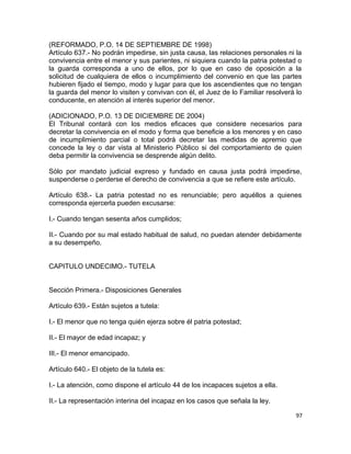 (REFORMADO, P.O. 14 DE SEPTIEMBRE DE 1998)
Artículo 637.- No podrán impedirse, sin justa causa, las relaciones personales ni la
convivencia entre el menor y sus parientes, ni siquiera cuando la patria potestad o
la guarda corresponda a uno de ellos, por lo que en caso de oposición a la
solicitud de cualquiera de ellos o incumplimiento del convenio en que las partes
hubieren fijado el tiempo, modo y lugar para que los ascendientes que no tengan
la guarda del menor lo visiten y convivan con él, el Juez de lo Familiar resolverá lo
conducente, en atención al interés superior del menor.

(ADICIONADO, P.O. 13 DE DICIEMBRE DE 2004)
El Tribunal contará con los medios eficaces que considere necesarios para
decretar la convivencia en el modo y forma que beneficie a los menores y en caso
de incumplimiento parcial o total podrá decretar las medidas de apremio que
concede la ley o dar vista al Ministerio Público si del comportamiento de quien
deba permitir la convivencia se desprende algún delito.

Sólo por mandato judicial expreso y fundado en causa justa podrá impedirse,
suspenderse o perderse el derecho de convivencia a que se refiere este artículo.

Artículo 638.- La patria potestad no es renunciable; pero aquéllos a quienes
corresponda ejercerla pueden excusarse:

I.- Cuando tengan sesenta años cumplidos;

II.- Cuando por su mal estado habitual de salud, no puedan atender debidamente
a su desempeño.


CAPITULO UNDECIMO.- TUTELA


Sección Primera.- Disposiciones Generales

Artículo 639.- Están sujetos a tutela:

I.- El menor que no tenga quién ejerza sobre él patria potestad;

II.- El mayor de edad incapaz; y

III.- El menor emancipado.

Artículo 640.- El objeto de la tutela es:

I.- La atención, como dispone el artículo 44 de los incapaces sujetos a ella.

II.- La representación interina del incapaz en los casos que señala la ley.

                                                                                   97
 