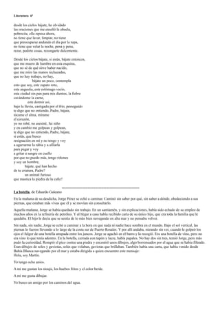 Literatura 6º

desde los cielos bájate, he olvidado
las oraciones que me enseñó la abuela,
pobrecita, ella reposa ahora,
no tiene que lavar, limpiar, no tiene
que preocuparse andando el día por la ropa,
no tiene que velar la noche, pena y pena,
rezar, pedirte cosas, rezongarte dulcemente.

Desde los cielos bájate, si estás, bájate entonces,
que me muero de hambre en esta esquina,
que no sé de qué sirve haber nacido,
que me miro las manos rechazadas,
que no hay trabajo, no hay,
              bájate un poco, contempla
esto que soy, este zapato roto,
esta angustia, este estómago vacío,
esta ciudad sin pan para mis dientes, la fiebre
cavándome la carne,
           este dormir así,
bajo la lluvia, castigado por el frío, perseguido
te digo que no entiendo, Padre, bájate,
tócame el alma, mírame
el corazón,
yo no robé, no asesiné, fui niño
y en cambio me golpean y golpean,
te digo que no entiendo, Padre, bájate,
si estás, que busco
resignación en mí y no tengo y voy
a agarrarme la rabia y a afilarla
para pegar y voy
a gritar a sangre en cuello
por que no puedo más, tengo riñones
y soy un hombre,
         bájate, qué han hecho
de tu criatura, Padre?
         un animal furioso
que mastica la piedra de la calle?

                                  ---------------------------------------------------------------
La botella, de Eduardo Galeano
En la mañana de su desdicha, Jorge Pérez se echó a caminar. Caminó sin saber por qué, sin saber a dónde, obedeciendo a sus
piernas, que estaban más vivas que él y se movían sin consultarlo.
Aquella mañana, Jorge se había quedado sin trabajo. En un santiamén, y sin explicaciones, había sido echado de su empleo de
muchos años en la refinería de petróleo. Y al llegar a casa había recibido carta de su único hijo, que era toda la familia que le
quedaba. El hijo le decía que se sentía de lo más bien navegando en alta mar y no pensaba volver.
Sin nada, sin nadie, Jorge se echó a caminar a la hora en que nada ni nadie hace sombra en el mundo. Bajo el sol vertical, las
piernas lo fueron llevando a lo largo de la costa sur de Puerto Rosales. Y por allí andaba, mirando sin ver, cuando le golpeó los
ojos el fulgor de una botella atrapada entre los juncos. Jorge se agachó en el barro y la recogió. Era una botella de vino, pero no
era vino lo que tenía adentro. En la botella, cerrada con tapón y lacre, había papales. No hay dos sin tres, temió Jorge, pero más
pudo la curiosidad. Rompió el pico contra una piedra y encontró unos dibujos, algo borroneados por el agua que se había filtrado.
Eran dibujos de soles y gaviotas, soles que volaban, gaviotas que brillaban. También había una carta, que había venido desde
Bahía Blanca navegando por el mar y estaba dirigida a quien encuentre este mensaje:
Hola, soy Martín.
Yo tengo ocho anios.
A mí me gustan los nioqis, los huebos fritos y el color berde.
A mí me gusta dibujar.
Yo busco un amigo por los caminos del agua.
 