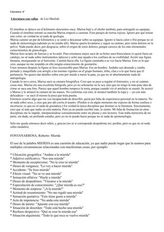 Literatura 6º

Literatura con vallas de Leo Maslíah


El ómnibus se detuvo en el kilómetro doscientos once. Marisa bajó y el chofer también, para entregarle su equipaje.
Cuando el ómnibus retomó su marcha Marisa empezó a caminar. Eran parajes de tierras rojizas. Ignoro por qué tenían
este color; en verdad no sé nada de geología.
Marisa caminó un par de kilómetros y se sentó a descansar sobre su equipaje. Ignoro si hacía calor o frío porque no sé
nada de meteorología (además yo no estaba allí). Marisa quería levantarse y seguir su camino, pero tenía dolores en la
pelvis. Nada puedo decir, por desgracia, sobre el origen de estos dolores, porque carezco de los más elementales
conocimientos de ginecología.
Marisa hizo acopio de fuerzas y se levantó. Para orientarse mejor sacó de su bolso unos binoculares (o quizá fuera un
catalejo; no sé nada sobre instrumentos ópticos) y echó una ojeada a los confines de su visibilidad. Avistó una figura
humana, mosqueando en el horizonte. Caminó hacia ella. La figura caminaba a su vez hacia Marisa. Esto es lo que
creo, aunque no me respalda en ello ningún conocimiento de geometría.
Unos minutos después la figura se hizo reconocible para Marisa. Era un hombre. Andaba casi desnudo y estaba
peinado y maquillado con arreglo a las normas vigentes en el grupo humano, tribu, clan o a lo que fuera que él
pertenecía. No quiero dar detalles sobre esto por miedo a meter la pata, ya que no sé absolutamente nada de
antropología.
Cuando lo tuvo cerca, Marisa sacó su cámara fotográfica. Creo que se puso a regular el fotómetro, y no sé cuántas
cosas más. Marisa era una excelente fotógrafa, pero yo no solamente no lo soy sino que no tengo la más puta idea de
cómo se saca una foto. Parece que aquel hombre tampoco la tenía, porque cuando vio el artefacto se asustó. Se acercó
a Marisa y le arrancó la cámara de las manos. No conforme con esto, le arrancó también la ropa y —ya con más
delicadeza— se sacó él mismo la poca que traía puesta.
Entonces ocurrió algo que me veo incapacitado de describir, quizá por falta de experiencia personal en la materia. No
sé nada sobre sexo, y creo que por ahí corría el asunto. (Perdón si en algún momento me expreso de forma confusa o
incorrecta; es que no sé nada de gramática.) En verdad la única disciplina que domino es la literatura. Sinceramente,
creo que sé más que nadie en esta materia. Pero ya no puedo escribir más, lo siento. Mi falta de formación en otras
disciplinas me lo impide, interponiéndose constantemente entre mi pluma y mis lectores. Esta traba merecería de mi
parte, sin duda, un profundo estudio, pero yo no lo puedo hacer porque no sé nada de epistemología.

Sólo me queda entonces decir adiós, y gracias (no sé si corresponde despedirme así; perdón, pero es que no sé nada
sobre modales).

FONTANARROSA, Roberto: Mierda

El uso de la palabra MIERDA es una cuestión de educación, ya que nadie puede negar que la usamos para
múltiples circunstancias relacionadas con muchísimas cosas, por ejemplo:

* Ubicación geográfica: "Andate a la mierda"
* Adjetivo calificativo: "Sos una mierda"
* Momento de escepticismo: "No te creo ni mierda"
* Deseo de venganza: "Lo voy a hacer mierda"
* Accidente: "Se hizo mierda"
* Efecto visual: "No se ve una mierda"
* Sensación olfativa: "Huele a mierda"
* Deseo de despedirnos: "Váyanse a la mierda"
* Especulación de conocimiento: "¿Qué mierda es eso?"
* Momento de sorpresa: "¡A la mierda!"
* Actitud de resentimiento: "No me regaló una mierda"
* Sensación gustativa: "Esto tiene gusto a mierda"
* Acto de impotencia: "No anda esta mierda"
* Deseo de ánimo: "Apurate con esa mierda"
* Situación de desorden: "Todo está hecho una mierda"
* Rechazo despectivo: "Qué se cree la mierda esa"
* Situación alquimista: "Todo lo que toca se vuelve mierda"
 