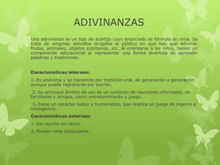 ADIVINANZAS
Una adivinanza es un tipo de acertijo cuyo enunciado se formula en rima. Se
trata de enigmas sencillos dirigidos al público en que hay que adivinar
frutas, animales, objetos cotidianos, etc. Al orientarse a los niños, tienen un
componente educacional al representar una forma divertida de aprender
palabras y tradiciones.
Características internas:
1.-Es anónima y se transmite por tradición oral, de generación a generación
aunque puede registrarse por escrito.
2.-Su principal ámbito de uso es un contexto de reuniones informales, de
familiares y amigos, como entretenimiento y juego.
3.-Tiene un carácter lúdico y humorístico, que implica un juego de ingenio e
inteligencia.
Características externas:
1.-Ser escrito en verso.
2.-Poseer rima consonante.
 