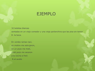 EJEMPLO
32 bolsitas blancas
sentadas en un viejo comedor y una vieja parlanchina que las pisa sin temor
R: la boca.
En verdes ramas nací,
en molino me estrujaron,
en un pozo me metí,
y del pozo me sacaron
a la cocina a freír.
R:el aceite
 