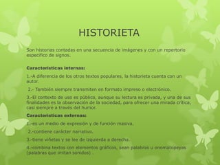 HISTORIETA
Son historias contadas en una secuencia de imágenes y con un repertorio
especifico de signos.
Características internas:
1.-A diferencia de los otros textos populares, la historieta cuenta con un
autor.
2.- También siempre transmiten en formato impreso o electrónico.
3.-El contexto de uso es público, aunque su lectura es privada, y una de sus
finalidades es la observación de la sociedad, para ofrecer una mirada crítica,
casi siempre a través del humor.
Características externas:
1.-es un medio de expresión y de función masiva.
2.-contiene carácter narrativo.
3.-tiene viñetas y se lee de izquierda a derecha.
4.-combina textos con elementos gráficos, sean palabras u onomatopeyas
(palabras que imitan sonidos) .
 