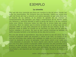 EJEMPLO
La sirenita
Hay una isla muy conocida que lleva por nombre la isla del amor. Donde van
todos los enamorados. Me contaron que era Navidad. Había una sirena que
salió del fondo del mar y conoció a un pobre pescador el que solía llorar por
la muerte de su señora. A la sirena le agradó de tal manera el
comportamiento del pescador que llegó a enamorarse de él. Miraba como
con esfuerzo y sacrificio atendía a toda la gente del barrio y de esa manera
todos eran felices. Entonces todos los días ella la sirena daba sus vuelos
nocturnos. Pero no sabían que la sirena contaba con un amigo que era un
pequeño delfín el cual solía colocarse en la palma de sus manos. Al dar un
pequeño soplo el delfín se hundía en el mar.Pero un buen día las alas les
fueron robadas a la sirena. Sin que se den cuenta mientras se bañaba, el
delfín buscaba también a los ladrones de las alas de la sirena.
Era una isla donde la escondieron. Esa isla se llamó la isla del amor. Así de
curioso el pequeño delfín las encontró y volvió a ser feliz. La sirena al ver
que sus hermosas alas habían sido halladas no cabía en si en la felicidad. Y
creció no obstante el amor al pescador. Cuan dulce volvió a ser vuelo que
tenía extasiado al pescador. No tenía aliento para decirle cuanto la amaba
pero fue muy feliz cuando el pequeño delfín encontró las alas perdidas de la
sirena y se selló el amor que por ella sentía. En cada noche de luna cantaba
la sirena unas melodías muy dulces que deleitaban los oídos de quienes la
escuchaban y así siguieron por los siglos de los siglos felices el pescador y la
sirena.
autor: Julio Miguel Reynoso Fernández Dávila.
 