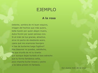 EJEMPLO
A la rosa
Detente, sombra de mi buen esquivo,
imagen del hechizo que más quiero,
bella ilusión por quien alegre muero,
dulce ficción por quien penosa vivo.
Si al imán de tus gracias, atractivo,
sirve mi pecho de obediente acero,
¿para qué me enamoras lisonjero
si has de burlarme luego fugitivo?
Mas blasonar no puedes, satisfecho,
de que triunfa de mí tu tiranía:
que aunque dejas burlado el lazo estrecho
que tu forma fantástica ceñía,
poco importa burlar brazos y pecho
si te labra prisión mi fantasía.
Sor Juana Inés de la Cruz
 