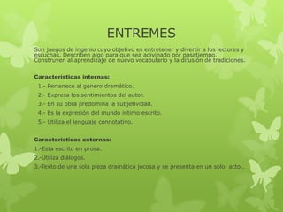 ENTREMES
Son juegos de ingenio cuyo objetivo es entretener y divertir a los lectores y
escuchas. Describen algo para que sea adivinado por pasatiempo.
Construyen al aprendizaje de nuevo vocabulario y la difusión de tradiciones.
Características internas:
1.- Pertenece al genero dramático.
2.- Expresa los sentimientos del autor.
3.- En su obra predomina la subjetividad.
4.- Es la expresión del mundo intimo escrito.
5.- Utiliza el lenguaje connotativo.
Características externas:
1.-Esta escrito en prosa.
2.-Utiliza diálogos.
3.-Texto de una sola pieza dramática jocosa y se presenta en un solo acto..
 