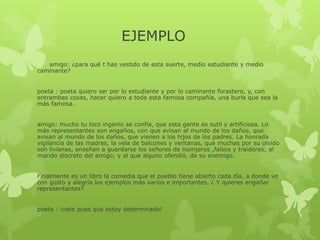 EJEMPLO
amigo: ¿para qué t has vestido de esta suerte, medio estudiante y medio
caminante?
poeta : poeta quiero ser por lo estudiante y por lo caminante forastero, y, con
entrambas cosas, hacer quiero a toda esta famosa compañía, una burla que sea la
más famosa.
amigo: mucho tu loco ingenio se confía, que esta gente es sutil y artificiosa. Lo
más representantes son engaños, con que avisan al mundo de los daños, que
avisan al mundo de los daños, que vienen a los hijos de los padres. La honrada
vigilancia de las madres, la vela de balcones y ventanas, que muchas por su olvido
son livianas, enseñan a guardarse los señores de lisonjeros ,falsos y traidores; al
marido discreto del amigo; y al que alguno ofendió, de su enemigo.
Finalmente es un libro la comedia que el pueblo tiene abierto cada día, a donde ve
con gusto y alegría los ejemplos más varios e importantes. ¿ Y quieres engañar
representantes?
poeta : ¡vete pues que estoy determinado!
 