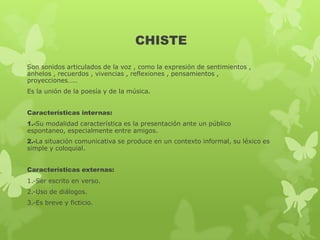 CHISTE
Son sonidos articulados de la voz , como la expresión de sentimientos ,
anhelos , recuerdos , vivencias , reflexiones , pensamientos ,
proyecciones…..
Es la unión de la poesía y de la música.
Características internas:
1.-Su modalidad característica es la presentación ante un público
espontaneo, especialmente entre amigos.
2.-La situación comunicativa se produce en un contexto informal, su léxico es
simple y coloquial.
Características externas:
1.-Ser escrito en verso.
2.-Uso de diálogos.
3.-Es breve y ficticio.
 
