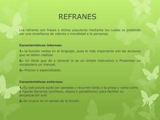 REFRANES
Los refranes son frases o dichos populares mediante los cuales se pretende
dar una enseñanza de valores o moralidad a la personas.
Características internas:
1.- la función verbal en el lenguaje, pues lo más importante son las acciones
que se deben realizar.
2.- Un título que da a conocer si es un simple instructivo o Presentan un
vocabulario un manual.
3.- Preciso o especializado.
Características externas:
1.-Su estructura suele ser pareada y recurren tanto a la prosa y verso como
a figuras literarias (antítesis, elipsis o paralelismo) para facilitar su
perpetuación oral.
2.-Se mueve en el campo de la ficción.
 