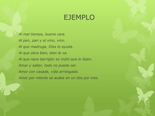 EJEMPLO
Al mal tiempo, buena cara.
Al pan, pan y al vino, vino.
Al que madruga, Dios lo ayuda.
Al que obra bien, bien le va.
Al que nace barrigón es inútil que lo fajen.
Amar y saber, todo no puede ser.
Amor con casada, vida arriesgada.
Amor por interés se acaba en un dos por tres.
 