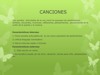 CANCIONES
Son sonidos articulados de la voz como la expresan de sentimientos ,
anhelos, recuerdos, vivencias, reflexiones, pensamientos , proyecciones es la
unión de la poesía y la música.
Características internas:
1.-Tiene sonidos articulados de la voz como expresión de sentimientos.
2.-Utiliza lenguaje connotativo.
3.-Narra historias reales o ficticias.
Características externas:
1.- Esta escrito en verso.
2.-Su temático puede ser de amor ,desamor ,temas para niño, adolescentes
etc.
 