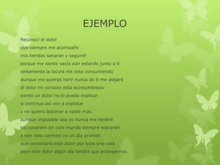 EJEMPLO
Reconocí el dolor
que siempre me acompaño
mis heridas sanaran y seguiré!
porque me siento vacío aún estando junto a ti
lentamente la locura me esta consumiendo
aunque me quieras herir nunca de ti me alejaré
al dolor mi corazón esta acostumbrado
siento un dolor no lo puedo explicar
si continuo así voy a explotar
y no quiero lastimar a nadie mas.
aunque imposible sea yo nunca me rendiré
los cobardes en este mundo siempre sobraran
a ese cielo carmesí yo un día prometí
que contendría este dolor por toda una vida
pero este dolor algún día tendrá que protegernos.
 