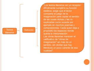 Textos
literarios
Definición
“Los textos literarios sin un receptor
difícilmente cumpliría su función
estética, exige que el lector
comparta el juego de la
imaginación para captar el sentido
de las cosas dichas y las no
explicadas como sucede por
ejemplo en muchos poemas y
composiciones. Cada autor deja a
propósito los espacios donde
queda la interpretación.
Las obras literarias merecen el
calificativo de "obras de
imaginación" en más de un
sentido, sin olvidar que hay
literatura un poco carente de esa
cualidad”.
 