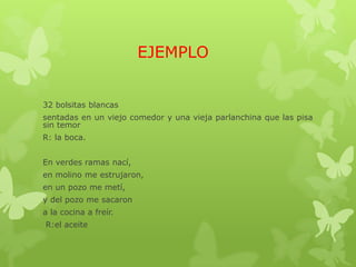 EJEMPLO
32 bolsitas blancas
sentadas en un viejo comedor y una vieja parlanchina que las pisa
sin temor
R: la boca.
En verdes ramas nací,
en molino me estrujaron,
en un pozo me metí,
y del pozo me sacaron
a la cocina a freír.
R:el aceite
 
