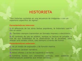 HISTORIETA
“Son historias contadas en una secuencia de imágenes y con un
repertorio especifico de signos”.
Características internas:
1.-A diferencia de los otros textos populares, la historieta cuenta
con un autor.
2.- También siempre transmiten en formato impreso o electrónico.
3.-El contexto de uso es público, aunque su lectura es privada, y
una de sus finalidades es la observación de la sociedad, para
ofrecer una mirada crítica, casi siempre a través del humor.
Características externas:
1.-es un medio de expresión y de función masiva.
2.-contiene carácter narrativo.
3.-tiene viñetas y se lee de izquierda a derecha.
4.-combina textos con elementos gráficos, sean palabras u
onomatopeyas (palabras que imitan sonidos) .
 