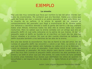 EJEMPLO
La sirenita
Hay una isla muy conocida que lleva por nombre la isla del amor. Donde van
todos los enamorados. Me contaron que era Navidad. Había una sirena que
salió del fondo del mar y conoció a un pobre pescador el que solía llorar por
la muerte de su señora. A la sirena le agradó de tal manera el
comportamiento del pescador que llegó a enamorarse de él. Miraba como
con esfuerzo y sacrificio atendía a toda la gente del barrio y de esa manera
todos eran felices. Entonces todos los días ella la sirena daba sus vuelos
nocturnos. Pero no sabían que la sirena contaba con un amigo que era un
pequeño delfín el cual solía colocarse en la palma de sus manos. Al dar un
pequeño soplo el delfín se hundía en el mar.Pero un buen día las alas les
fueron robadas a la sirena. Sin que se den cuenta mientras se bañaba, el
delfín buscaba también a los ladrones de las alas de la sirena.
Era una isla donde la escondieron. Esa isla se llamó la isla del amor. Así de
curioso el pequeño delfín las encontró y volvió a ser feliz. La sirena al ver
que sus hermosas alas habían sido halladas no cabía en si en la felicidad. Y
creció no obstante el amor al pescador. Cuan dulce volvió a ser vuelo que
tenía extasiado al pescador. No tenía aliento para decirle cuanto la amaba
pero fue muy feliz cuando el pequeño delfín encontró las alas perdidas de la
sirena y se selló el amor que por ella sentía. En cada noche de luna cantaba
la sirena unas melodías muy dulces que deleitaban los oídos de quienes la
escuchaban y así siguieron por los siglos de los siglos felices el pescador y la
sirena.
autor: Julio Miguel Reynoso Fernández Dávila.
 
