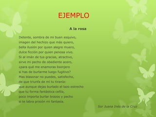 EJEMPLO
A la rosa
Detente, sombra de mi buen esquivo,
imagen del hechizo que más quiero,
bella ilusión por quien alegre muero,
dulce ficción por quien penosa vivo.
Si al imán de tus gracias, atractivo,
sirve mi pecho de obediente acero,
¿para qué me enamoras lisonjero
si has de burlarme luego fugitivo?
Mas blasonar no puedes, satisfecho,
de que triunfa de mí tu tiranía:
que aunque dejas burlado el lazo estrecho
que tu forma fantástica ceñía,
poco importa burlar brazos y pecho
si te labra prisión mi fantasía.
Sor Juana Inés de la Cruz
 