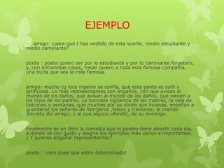 EJEMPLO
amigo: ¿para qué t has vestido de esta suerte, medio estudiante y
medio caminante?
poeta : poeta quiero ser por lo estudiante y por lo caminante forastero,
y, con entrambas cosas, hacer quiero a toda esta famosa compañía,
una burla que sea la más famosa.
amigo: mucho tu loco ingenio se confía, que esta gente es sutil y
artificiosa. Lo más representantes son engaños, con que avisan al
mundo de los daños, que avisan al mundo de los daños, que vienen a
los hijos de los padres. La honrada vigilancia de las madres, la vela de
balcones y ventanas, que muchas por su olvido son livianas, enseñan a
guardarse los señores de lisonjeros ,falsos y traidores; al marido
discreto del amigo; y al que alguno ofendió, de su enemigo.
Finalmente es un libro la comedia que el pueblo tiene abierto cada día,
a donde ve con gusto y alegría los ejemplos más varios e importantes.
¿ Y quieres engañar representantes?
poeta : ¡vete pues que estoy determinado!
 