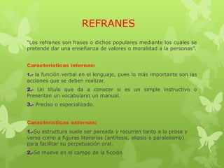REFRANES
“Los refranes son frases o dichos populares mediante los cuales se
pretende dar una enseñanza de valores o moralidad a la personas”.
Características internas:
1.- la función verbal en el lenguaje, pues lo más importante son las
acciones que se deben realizar.
2.- Un título que da a conocer si es un simple instructivo o
Presentan un vocabulario un manual.
3.- Preciso o especializado.
Características externas:
1.-Su estructura suele ser pareada y recurren tanto a la prosa y
verso como a figuras literarias (antítesis, elipsis o paralelismo)
para facilitar su perpetuación oral.
2.-Se mueve en el campo de la ficción.
 