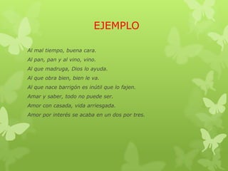 EJEMPLO
Al mal tiempo, buena cara.
Al pan, pan y al vino, vino.
Al que madruga, Dios lo ayuda.
Al que obra bien, bien le va.
Al que nace barrigón es inútil que lo fajen.
Amar y saber, todo no puede ser.
Amor con casada, vida arriesgada.
Amor por interés se acaba en un dos por tres.
 