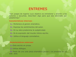 ENTREMES
“Son juegos de ingenio cuyo objetivo es entretener y divertir a los
lectores y escuchas. Describen algo para que sea adivinado por
pasatiempo.”
Características internas:
1.- Pertenece al genero dramático.
2.- Expresa los sentimientos del autor.
3.- En su obra predomina la subjetividad.
4.- Es la expresión del mundo intimo escrito.
5.- Utiliza el lenguaje connotativo.
Características externas:
1.-Esta escrito en prosa.
2.-Utiliza diálogos.
3.-Texto de una sola pieza dramática jocosa y se presenta en un
solo acto.
 